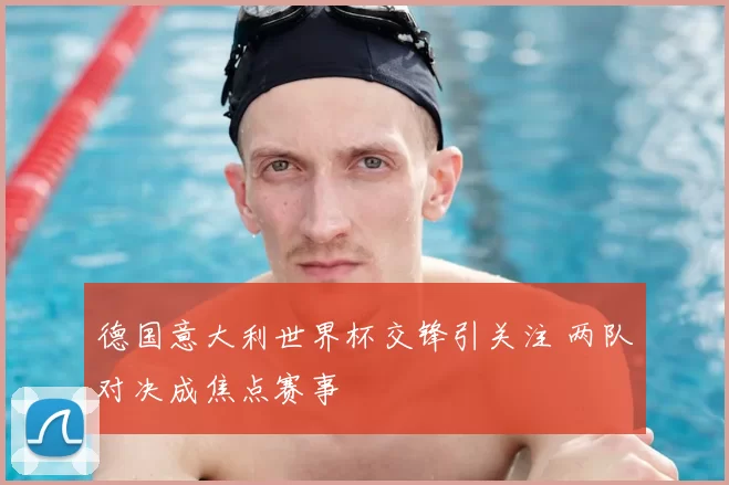 德国意大利世界杯交锋引关注 两队对决成焦点赛事