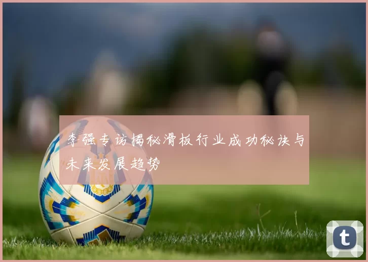 李强专访揭秘滑板行业成功秘诀与未来发展趋势