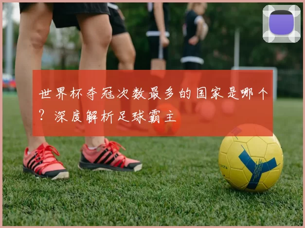 世界杯夺冠次数最多的国家是哪个？深度解析足球霸主