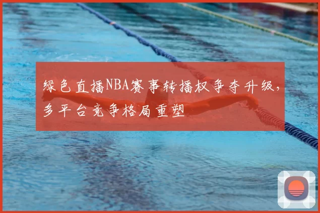 绿色直播NBA赛事转播权争夺升级，多平台竞争格局重塑