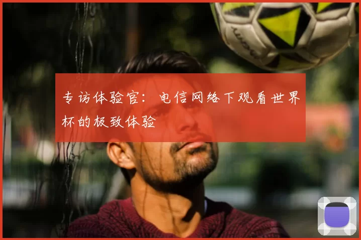 专访体验官：电信网络下观看世界杯的极致体验