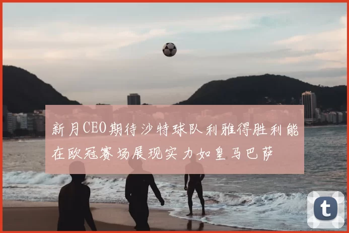 新月CEO期待沙特球队利雅得胜利能在欧冠赛场展现实力如皇马巴萨