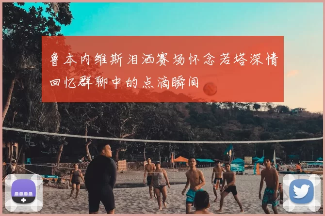 鲁本内维斯泪洒赛场怀念若塔深情回忆群聊中的点滴瞬间
