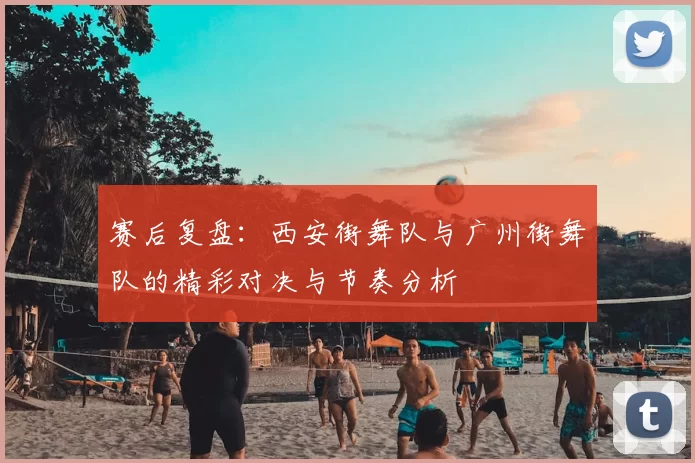 赛后复盘:西安街舞队与广州街舞队的精彩对决与节奏分析