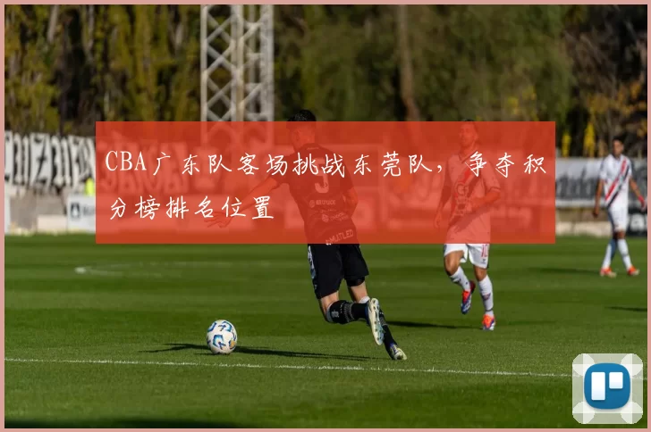 CBA广东队客场挑战东莞队，争夺积分榜排名位置