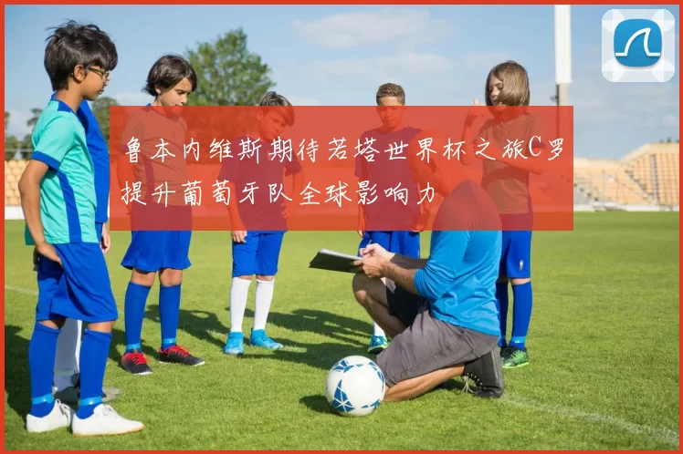 鲁本内维斯期待若塔世界杯之旅C罗提升葡萄牙队全球影响力
