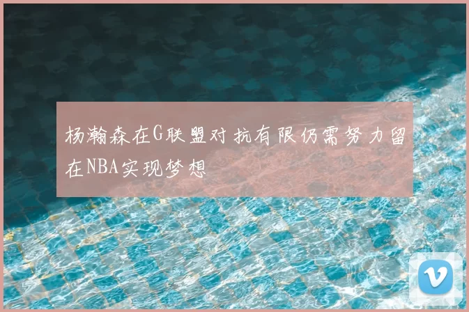 杨瀚森在G联盟对抗有限仍需努力留在NBA实现梦想