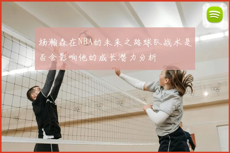 杨瀚森在NBA的未来之路球队战术是否会影响他的成长潜力分析