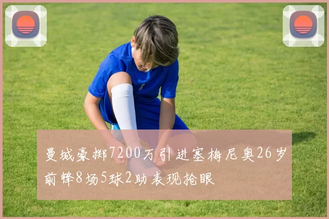 曼城豪掷7200万引进塞梅尼奥26岁前锋8场5球2助表现抢眼