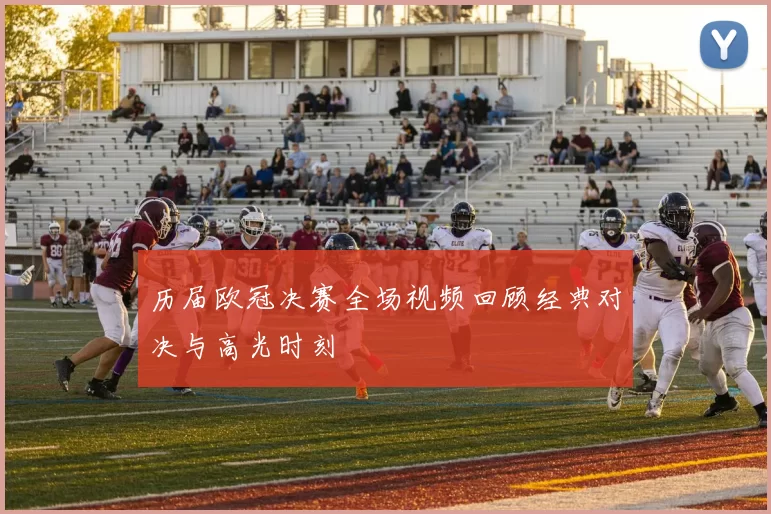 历届欧冠决赛全场视频回顾经典对决与高光时刻