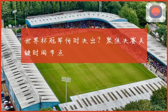 世界杯冠军何时决出？聚焦决赛关键时间节点