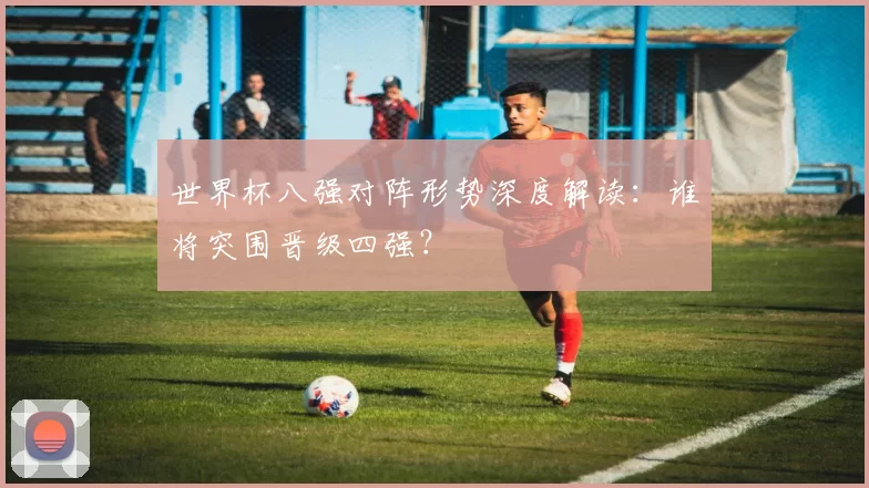 世界杯八强对阵形势深度解读：谁将突围晋级四强？