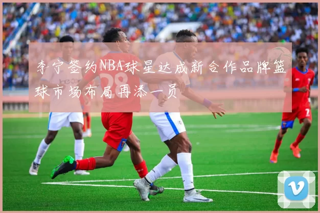 李宁签约NBA球星达成新合作品牌篮球市场布局再添一员