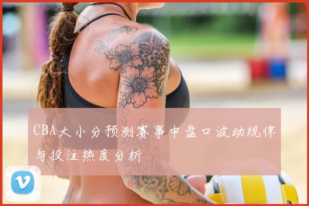 CBA大小分预测赛事中盘口波动规律与投注热度分析