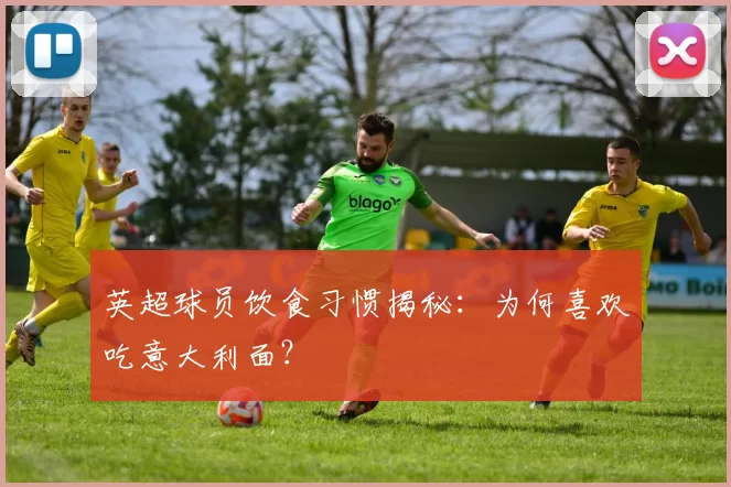 英超球员饮食习惯揭秘：为何喜欢吃意大利面？