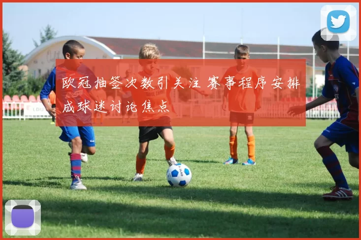 欧冠抽签次数引关注 赛事程序安排成球迷讨论焦点