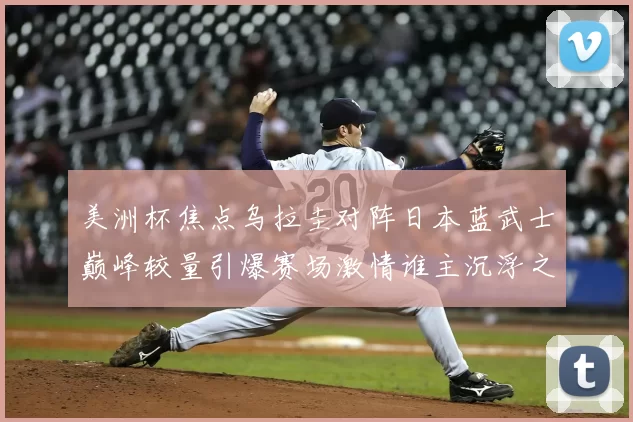 美洲杯焦点乌拉圭对阵日本蓝武士巅峰较量引爆赛场激情谁主沉浮之