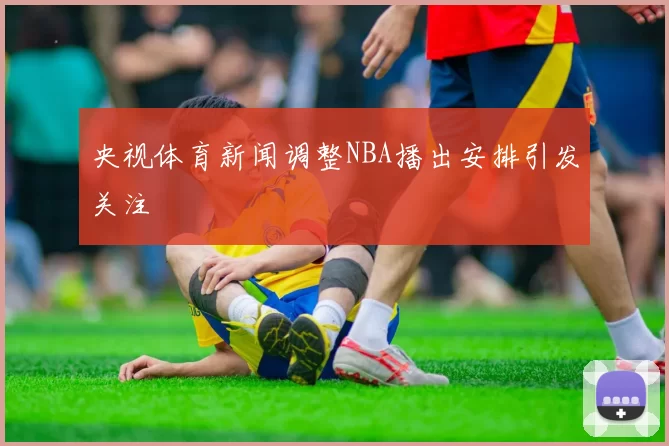 央视体育新闻调整NBA播出安排引发关注