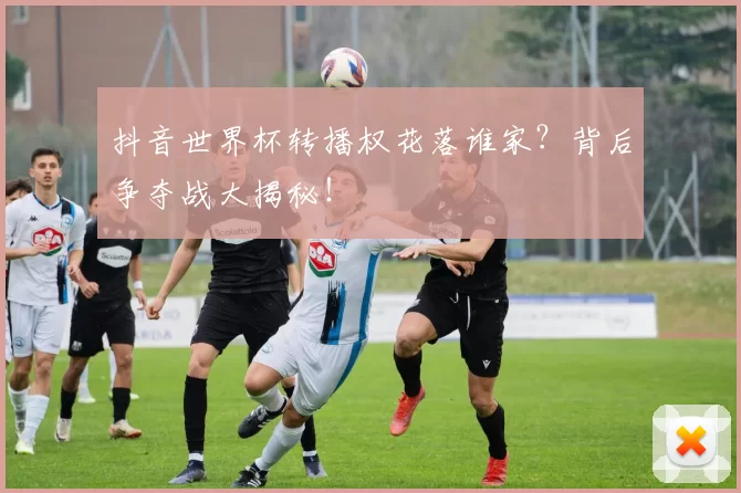 抖音世界杯转播权花落谁家？背后争夺战大揭秘！