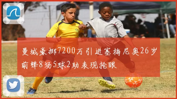 曼城豪掷7200万引进塞梅尼奥26岁前锋8场5球2助表现抢眼