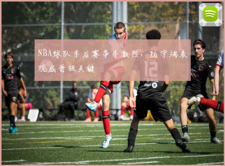 NBA球队季后赛争夺激烈，防守端表现成晋级关键