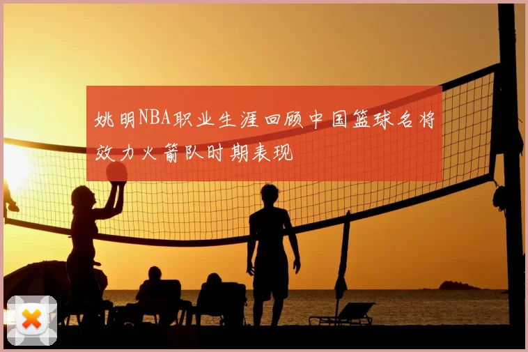 姚明NBA职业生涯回顾中国篮球名将效力火箭队时期表现
