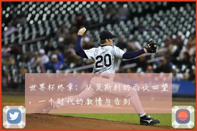 世界杯终章:从莫斯科的雨夜回望,一个时代的激情与告别