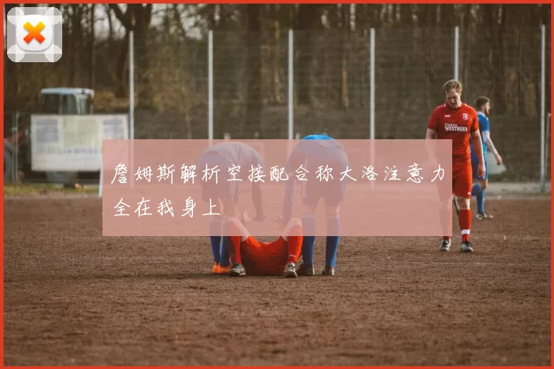 詹姆斯解析空接配合称大洛注意力全在我身上