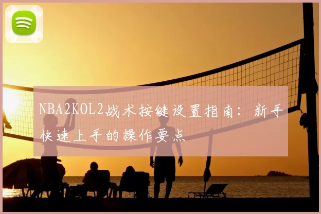 NBA2KOL2战术按键设置指南：新手快速上手的操作要点