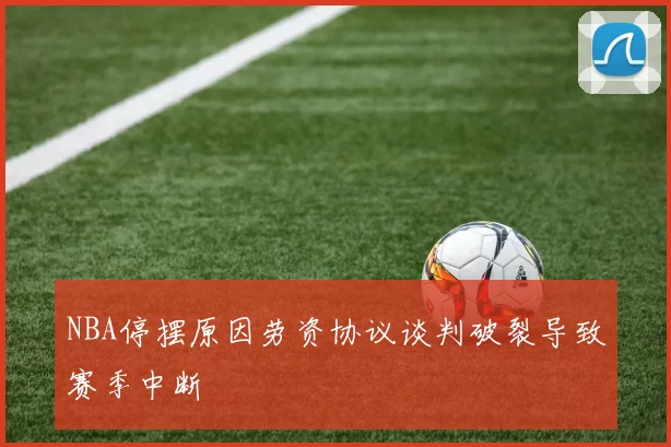 NBA停摆原因劳资协议谈判破裂导致赛季中断