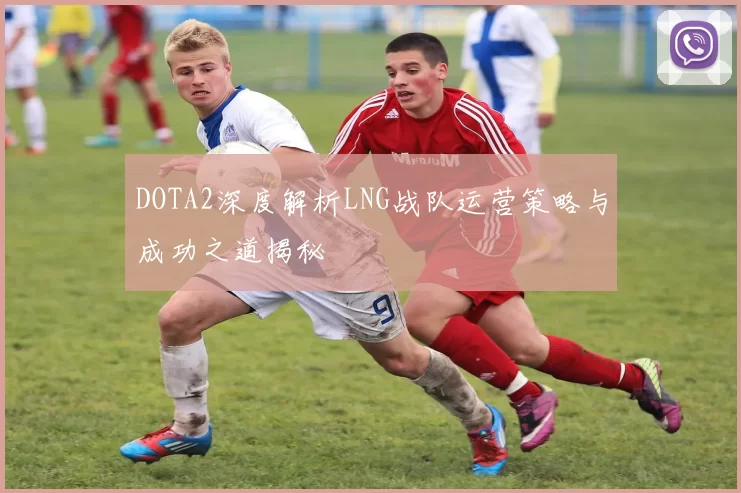 DOTA2深度解析LNG战队运营策略与成功之道揭秘