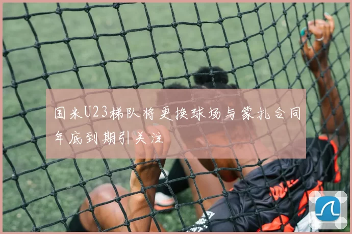 国米U23梯队将更换球场与蒙扎合同年底到期引关注