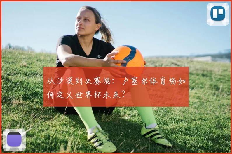 从沙漠到决赛场：卢塞尔体育场如何定义世界杯未来？