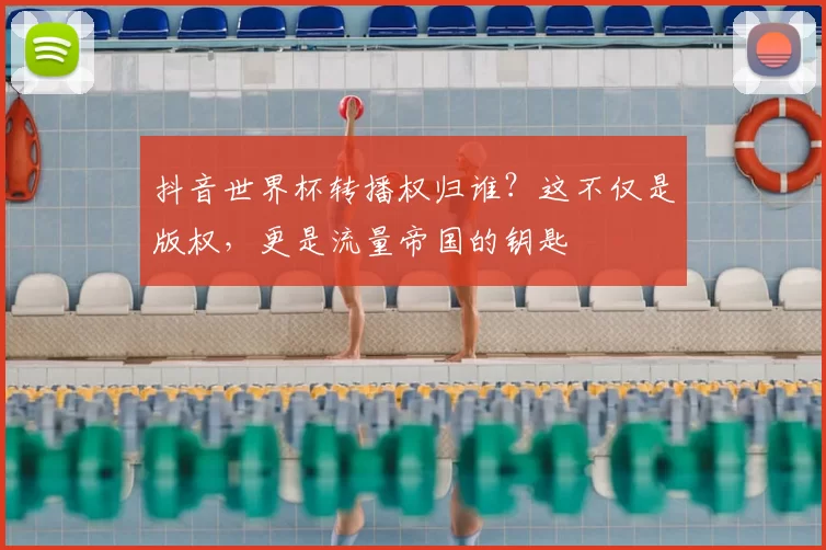 抖音世界杯转播权归谁?这不仅是版权,更是流量帝国的钥匙
