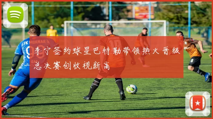 李宁签约球星巴特勒带领热火晋级总决赛创收视新高