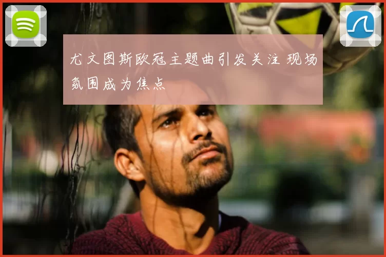 尤文图斯欧冠主题曲引发关注 现场氛围成为焦点