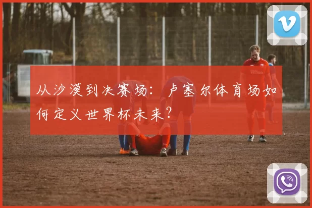 从沙漠到决赛场:卢塞尔体育场如何定义世界杯未来?