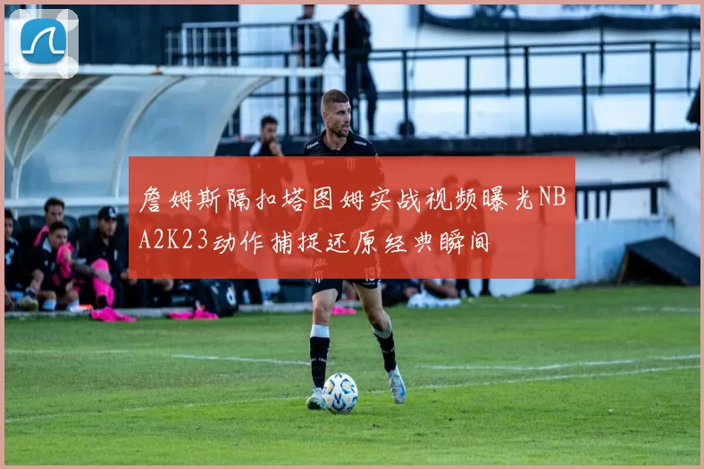 詹姆斯隔扣塔图姆实战视频曝光NBA2K23动作捕捉还原经典瞬间