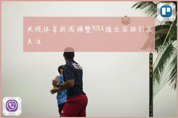 央视体育新闻调整NBA播出安排引发关注