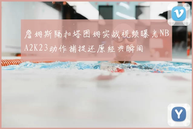 詹姆斯隔扣塔图姆实战视频曝光NBA2K23动作捕捉还原经典瞬间