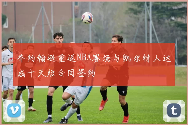 乔约翰逊重返NBA赛场与凯尔特人达成十天短合同签约