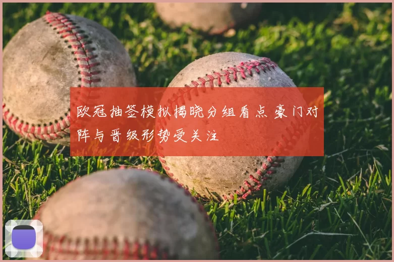 欧冠抽签模拟揭晓分组看点 豪门对阵与晋级形势受关注