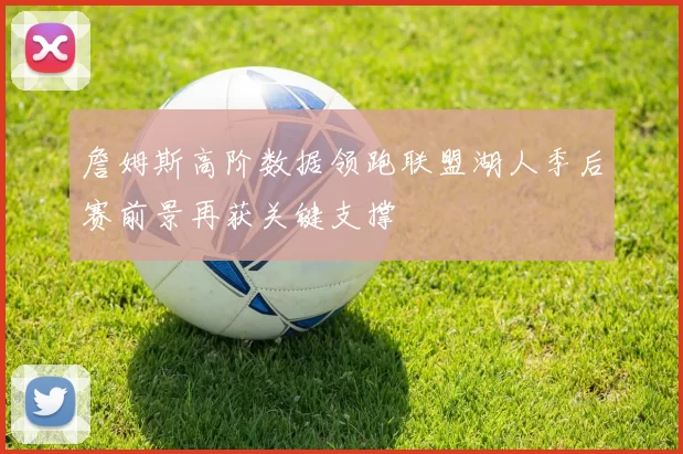 詹姆斯高阶数据领跑联盟湖人季后赛前景再获关键支撑