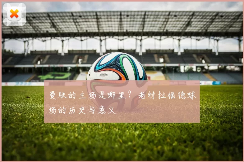 曼联的主场是哪里?老特拉福德球场的历史与意义