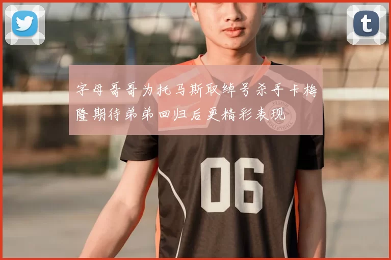 字母哥哥为托马斯取绰号杀手卡梅隆期待弟弟回归后更精彩表现