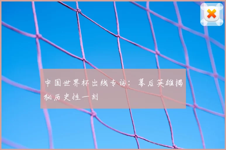 中国世界杯出线专访:幕后英雄揭秘历史性一刻