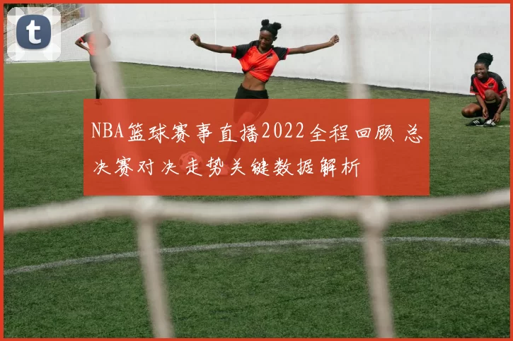 NBA篮球赛事直播2022全程回顾 总决赛对决走势关键数据解析