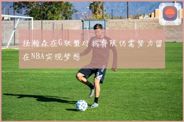 杨瀚森在G联盟对抗有限仍需努力留在NBA实现梦想