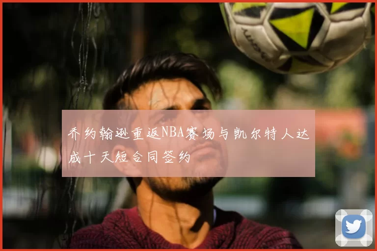 乔约翰逊重返NBA赛场与凯尔特人达成十天短合同签约