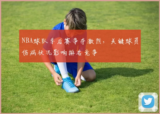 NBA球队季后赛争夺激烈,关键球员伤病状况影响排名竞争